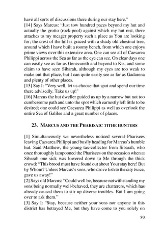 have all sorts of discussions there during our stay here."
[14] Says Marcus: “Just tow hundred paces beyond my hut and
actually the grotto (rock-pool) against which my hut rest, there
attaches to my meager property such a place as You are looking
for; the crest of the hill is graced with a shady old chestnut tree,
around which I have built a roomy bench, from which one enjoys
prime views over this extensive area. One can see all of Caesarea
Philippi across the Sea as far as the eye can see. On clear days one
can easily see as far as Genezareth and beyond to Kis, and some
claim to have seen Sibarah, although my eyes are too weak to
make out that place, but I can quite easily see as far as Gadarena
and plenty of other places.
[15] Say I: “Very well, let us choose that spot and spend our time
there advisedly. Take us up!"
[16] Marcus the hut dweller guided us up by a narrow but not too
cumbersome path and unto the spot which earnestly left little to be
desired; one could see Caesarea Philippi as well as overlook the
entire Sea of Galilee and a great number of places.

    23. MARCUS AND THE PHARISAIC TITHE HUNTERS

[1] Simultaneously we nevertheless noticed several Pharisees
leaving Caesarea Philippi and busily heading for Marcus’s humble
hut. Said Matthew, the young tax-collector from Sibarah, who
once thoroughly lampooned the Pharisees on the occasion when at
Sibarah one sick was lowered down to Me through the thick
crowd: “This brood must have found out about Your stay here! But
by Whom? Unless Marcus’s sons, who drove fish to the city twice,
gave us away!”
[2] Says old Marcus: “Could well be, because notwithstanding my
sons being normally well-behaved, they are chatterers, which has
already caused them to stir up diverse troubles. But I am going
over to ask them.”
[3] Say I: “Stay, because neither your sons nor anyone in this
district has betrayed Me, but they have come to you solely on

                                                                 59
 