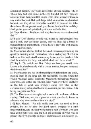 account of the fish. They want a present of about a hundred fish, of
which they had seen some in the city but did not buy. You are
aware of them being entitled to one tenth tithes wherever there is
any sort of harvest. But such large catch is also like an abundant
harvest, and they deem themselves entitled to demand the tithe
therefrom. Hence go down and give them a hundred fish, and they
shall praise you and quietly depart home with the fish.
[4] Says Marcus: “But how shall they be able to move a hundred
fish?”
[5] Say I: “Don’t let that trouble you, it shall be their concern! Just
take a look, they are much closer, and you shall see a beast of
burden trotting among them, whose back is provided with means
for transporting fish.”
[6] Marcus has a better look at the small caravan approaching his
quarters, noticing what I pointed out to him and saying: “Lord, it is
indeed as You said. And I am rushing down, and the hundred fish
shall be ready in the large vet, which shall take them aback!”
[7] Say I: “Go and do so! But if they ask how you could have
known this, then be ready with a clever answer; but you must not
deal them a lie!”
[8] Marcus goes and has one hundred pieces taken from the tanks,
placing them in the large tub. He had hardly finished when the
young Pharisees came, asking for Marcus the fisherman. Marcus
answered, and still at the fish-tub, said: “I am over here, and here
in the tub is what you probably came for! That is the
conscientiously calculated fish tithe, consisting of the choices fish
being caught in our Sea.
[9] The Pharisees are non-pleased at such talk, with one of them
saying: “Old man, are you a prophet – that you should know in
advance why we came here from the city?”
[10] Says Marcus: “For this verily one does not need to be a
prophet, but just to have five good senses, coupled to a little
understanding, and one can work out to a hair’s breadth why you
have come out! Here, take the fish and continue on your way in
peace! I have yet much to do today, and midday is almost upon us.

60
 