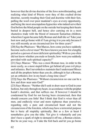 however that the divine doctrine of the Jews notwithstanding, and
realizing what kind of Priests were they of this exalted divine
doctrine, secretly treading their God and doctrine with their feet,
pulling the wool over poor mankind’s eyes at every opportunity,
and being the most unscrupulous hypocrites who indeed serve their
God before the blind people on the outside but keeping their hearts
buried in deepest hell, and hence also carrying on in a most
shameless trade with the blood of innocent Samaritan children;
wherefore I again became fully Roman and shall die so! Take your
loot now and go home with it! I am giving it to you only because I
was still recently an un circumcised Jew for three years!”
[20] Say the Pharisees: “But Marcus, how come you have suddenly
become such a clever man? We have known you now for a lengthy
period as a person of most deficient spirituality! With us you often
did not know whether you male or female; how were you suddenly
provided with such spiritual capacity?”
[21] Says Marcus: “This was a most Roman ruse, in order to the
more easily, as a most stupid fellow get behind all your evil ploys
and infamies. But I nevertheless maintain that I understand Moses
and all the prophets better than you do, although in fact a Roman,
yet an orthodox Jew in my heart a long time since!”
[22]] Says the Pharisees: “Without circumcision no one can be a
Jew and draw near unto God!”
[23] Says Marcus: “Neither did I seek to draw near to God in your
fashion, but only through my heart, in accordance with the prophet
Isaiah’s doctrine, and that suffices me. If however I should be
condemned by God for not having been circumcised, then that
should concern you little! But I think that God is wiser than all
men, and endlessly wiser and more righteous than yourselves,
regarding only a pure and circumcised heart and not the
circumcision of the foreskin, which may have a terrestrial purpose
but is basic all stupidity spiritually. But as a Jew at heart I
nonetheless give you the tithe. Yet give it voluntarily and you
don’t have a spark of right to demand it off me, a Roman citizen.
But be on your way, or I take the fish back and let you go home

62
 