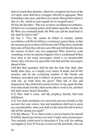 dares to touch their doctrine, which for a longtime has been of the
evil spirit, same shall have a struggle with hell in aggregate. Their
friendship is the curse, and their curse death. Human life to them is
that of a fly, which no man regards for its insignificance.”
[8] Say the disciples: “The way we know our Master nevertheless,
all their ever so cunning malice shall shatter upon His wisdom; for
He Who can command death, He Who can call the dead back to
life shall be hard to kill!”
[9] Say I: “Yes, He cannot be killed in eternity indeed,
nevertheless will He be killed as a testimony against them, so that
the measure given to them will become full! If they have seized the
holy ones of God, they will also seize Me and will thereby become
the creators of their very own judgment! Who, however, want
something, to him no injustice happens if he is condemned! If they
have done to the many messengers which is an inexpressible
horror, they will also not spare Him who had send the messengers
ahead of him.
[10] But their quandary shall be that the slain One shall, after
hardly three days, as a mighty over comer of death, and all His
enemies, and for the everlasting comfort of His friends and
brethren, unscathed and in fullness of power, and trans glowing
with life, go forth from the grave! Then full of fear and
desperation, they shall hold counsel on how to slay again the One
risen from death; but they shall not be able to work it out, and their
fall shall ensure shortly thereafter.
[11] Thus shall it come, and My prophesy thereby find total
fulfillment.
[12] You shall nonetheless be sorrowful and most fearful on My
account; but your sorrow, fear and trepidation shall turn to great
joy soon thereafter, when you shall see the slain One full of power
and all life among you again!”
[13] Say Marcus: “If so, then it truly is not too hard to let oneself
be killed, merely pro-forma, as it were! Under such circumstances
You certainly could travel to Jerusalem if You will; for nothing
can happen to You! If You are a Lord over life and death, who can

64
 