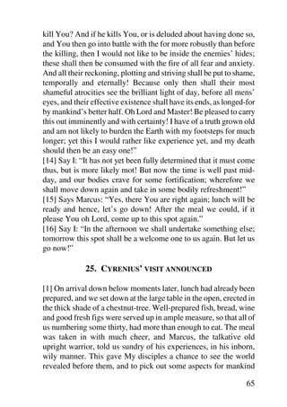 kill You? And if he kills You, or is deluded about having done so,
and You then go into battle with the for more robustly than before
the killing, then I would not like to be inside the enemies’ hides;
these shall then be consumed with the fire of all fear and anxiety.
And all their reckoning, plotting and striving shall be put to shame,
temporally and eternally! Because only then shall their most
shameful atrocities see the brilliant light of day, before all mens’
eyes, and their effective existence shall have its ends, as longed-for
by mankind’s better half. Oh Lord and Master! Be pleased to carry
this out imminently and with certainty! I have of a truth grown old
and am not likely to burden the Earth with my footsteps for much
longer; yet this I would rather like experience yet, and my death
should then be an easy one!”
[14] Say I: “It has not yet been fully determined that it must come
thus, but is more likely mot! But now the time is well past mid-
day, and our bodies crave for some fortification; wherefore we
shall move down again and take in some bodily refreshment!”
[15] Says Marcus: “Yes, there You are right again; lunch will be
ready and hence, let’s go down! After the meal we could, if it
please You oh Lord, come up to this spot again.”
[16] Say I: “In the afternoon we shall undertake something else;
tomorrow this spot shall be a welcome one to us again. But let us
go now!”

              25. CYRENIUS’ VISIT ANNOUNCED

[1] On arrival down below moments later, lunch had already been
prepared, and we set down at the large table in the open, erected in
the thick shade of a chestnut-tree. Well-prepared fish, bread, wine
and good fresh figs were served up in ample measure, so that all of
us numbering some thirty, had more than enough to eat. The meal
was taken in with much cheer, and Marcus, the talkative old
upright warrior, told us sundry of his experiences, in his inborn,
wily manner. This gave My disciples a chance to see the world
revealed before them, and to pick out some aspects for mankind

                                                                   65
 