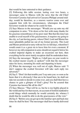 that would be later entrusted to their guidance.
[2] Following this table session, lasting over two hours, a
messenger came to Marcus with the news that the old Chief
Governor Cyrenius had arrived in Caesarea Philippi around mid-
day; would he therefore, as a renown warrior come over and
acquaint him with his circumstances, whereupon the Chief
Governor would do whatever he could for him.
[3] Says Marcus to the messenger: “Would you say unto my old
companion in arms: “I lie down at his feet with many thanks for
his gracious remembrance of my poor state! But that this time I am
unable to avail myself of his graciousness, it requires my going to
the city, as I am having guests, whose Chief, Lord and Master has
most splendidly pulled me out of my former poverty. This Lord
and Master promised to tarry with me for six full days, wherefore I
would count it as a great sin to leave him for even a moment. If
however my old companion in arms should not regard it below his
exalted imperial dignity to make an excursion out here, then
everything for his most stately reception shall be undertaken here.
[4] Says the messenger: “Right so, I shall pass on your words to
the exalted master exactly as spoken!”-with that the messenger
takes his leave, mounting his mule and departing in haste.
[5] When the messenger was well out of sight, Marcus said: “I
don’t suppose the exalted Governor will take such reply too
adversely!”
[6] Say I: “Don’t let that trouble you! I say unto you: so soon as he
hears that it is obviously I that am to be found here, he shall not
take ten seconds to decide to come over, and you shall then have a
chance to gain a glimpse of God’s glory! For be assured that
Cyrenius has known Me all his life!”
[7] Says Marcus: “That will be so, but he is too highly placed in
the world and has for that reason, on account of foolish mankind to
avoid things which normally he would certainly do; whence I
doubt that he would be able to do the graciousness of the visit.”
[8] Say I: “Before you can get up to the familiar spot and back tree
times he shall be here! The messenger shall have hardly delivered

66
 