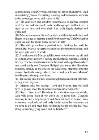 your response when Cyrenius who has not taken his meal yet, shall
unhesitatingly leave everything standing and hasten here with his
entire entourage to see and speak to Me.
[9] Tell your wife and children nonetheless to prepare another
meal for him and his people, as he and his people shall not have a
meal in the city, and they shall find such highly desired and
welcome!”
[10] Marcus summons his wife and six children from the hut and
directs to at once to prepare a meal for the arriving Chief Governor
Cyrenius, and for about thirty persons in all!”
[11] The wife gives him a puzzled look, thinking he could be
joking. But Marcus nevertheless motions her into the kitchen, and
the wife gets down to work.
[12] Simultaneously Marcus tell his sons to watch over the hill and
to let him know at once if seeing an illustrious company leaving
the city. The two sons hurried over the bend to the spot from where
one could easily see Caesarea Philippi, and noted the illustrious
company already at the end of the wide road, stepping unto the
narrow footpath along which one could reach our Marcus’
dwelling in a short quarter hour.
[13] On seeing this, the two sons rushed back almost out of breath,
telling what they saw.
[14] Marcus asks Me, saying: “Lord and Master, here we shall
have to go and meet them in true Roman subservience!?”
[15] Say I: “Not at all! He whom his salvation urges on to Me,
such will come even if we don’t go to meet him! Cyrenius
however is one strong in spirit and does not need to be met; only
where one, weak of soul and body has hit upon the road to us, do
we need to go and meet him, so that he would not tire half way
along, remaining lying down and be finished!”




                                                                 67
 