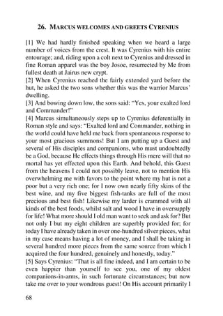 26. MARCUS WELCOMES AND GREETS CYRENIUS

[1] We had hardly finished speaking when we heard a large
number of voices from the crest. It was Cyrenius with his entire
entourage; and, riding upon a colt next to Cyrenius and dressed in
fine Roman apparel was the boy Josoe, resurrected by Me from
fullest death at Jairus new crypt.
[2] When Cyrenius reached the fairly extended yard before the
hut, he asked the two sons whether this was the warrior Marcus’
dwelling.
[3] And bowing down low, the sons said: “Yes, your exalted lord
and Commander!”
[4] Marcus simultaneously steps up to Cyrenius deferentially in
Roman style and says: “Exalted lord and Commander, nothing in
the world could have held me back from spontaneous response to
your most gracious summons! But I am putting up a Guest and
several of His disciples and companions, who must undoubtedly
be a God, because He effects things through His mere will that no
mortal has yet effected upon this Earth. And behold, this Guest
from the heavens I could not possibly leave, not to mention His
overwhelming me with favors to the point where my hut is not a
poor but a very rich one; for I now own nearly fifty skins of the
best wine, and my five biggest fish-tanks are full of the most
precious and best fish! Likewise my larder is crammed with all
kinds of the best foods, whilst salt and wood I have in oversupply
for life! What more should I old man want to seek and ask for? But
not only I but my eight children are superbly provided for; for
today I have already taken in over one-hundred silver pieces, what
in my case means having a lot of money, and I shall be taking in
several hundred more pieces from the same source from which I
acquired the four hundred, genuinely and honestly, today.”
[5] Says Cyrenius: “That is all fine indeed, and I am certain to be
even happier than yourself to see you, one of my oldest
companions-in-arms, in such fortunate circumstances; but now
take me over to your wondrous guest! On His account primarily I

68
 