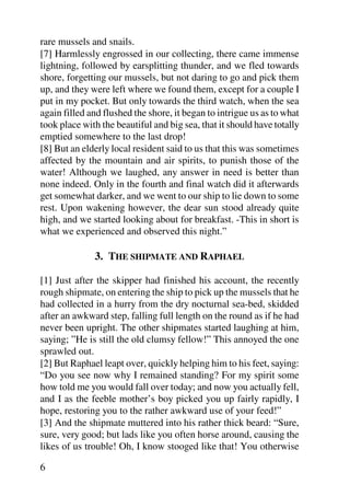 rare mussels and snails.
[7] Harmlessly engrossed in our collecting, there came immense
lightning, followed by earsplitting thunder, and we fled towards
shore, forgetting our mussels, but not daring to go and pick them
up, and they were left where we found them, except for a couple I
put in my pocket. But only towards the third watch, when the sea
again filled and flushed the shore, it began to intrigue us as to what
took place with the beautiful and big sea, that it should have totally
emptied somewhere to the last drop!
[8] But an elderly local resident said to us that this was sometimes
affected by the mountain and air spirits, to punish those of the
water! Although we laughed, any answer in need is better than
none indeed. Only in the fourth and final watch did it afterwards
get somewhat darker, and we went to our ship to lie down to some
rest. Upon wakening however, the dear sun stood already quite
high, and we started looking about for breakfast. -This in short is
what we experienced and observed this night.”

              3. THE SHIPMATE AND RAPHAEL

[1] Just after the skipper had finished his account, the recently
rough shipmate, on entering the ship to pick up the mussels that he
had collected in a hurry from the dry nocturnal sea-bed, skidded
after an awkward step, falling full length on the round as if he had
never been upright. The other shipmates started laughing at him,
saying; ”He is still the old clumsy fellow!” This annoyed the one
sprawled out.
[2] But Raphael leapt over, quickly helping him to his feet, saying:
“Do you see now why I remained standing? For my spirit some
how told me you would fall over today; and now you actually fell,
and I as the feeble mother’s boy picked you up fairly rapidly, I
hope, restoring you to the rather awkward use of your feed!”
[3] And the shipmate muttered into his rather thick beard: “Sure,
sure, very good; but lads like you often horse around, causing the
likes of us trouble! Oh, I know stooged like that! You otherwise

6
 
