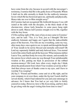 have come from the city; because in accord with the messenger’s
testimony, I surmise that He is the godly Jesus of Nazareth, Whom
I shall not be able eternally to thank for the endlessly immense
favors which He has bestowed upon me, spiritually and physically.
Hence take me over to Him straight away!”
[6] Cyrenius had not recognized Me forthwith because I was still
seated at the table with the disciples, in the thick shade of the
chestnut-tree, whose leafy branches in some paces hung right
down to earth. Marcus led Cyrenius straight over to Me, together
with the boy Josoe.
[7] On caching sight of Me, tears of joy at once came to Cyrenius’
eyes, and he said: “Yes, it is You, just as I thought! Oh how
endlessly fortunate and happy am I again that the indescribable
grace of the heavens, You who are my everything, came my way,
after many days; once again to see, to speak and through the breath
of Your mouth to be newly blessed and eternally enlivened! Oh
Lord my supremely faithful and truly beloved Jesus, You eternal
Lord of the entire Earth and all the heavens! What immense debtor
I am to You, and that firstly for every life-minute, and secondly for
the outsize favor which came my way through Your unfathomable
wisdom at Kis, putting me back in possession of the robbed
taxation-moneys! Oh Lord, how often every single day I think
about the predicament from which Your wisdom saved me at Kis!
And then always tears of thanks come to my eyes, and I have to
worship You weeping!”
[8] Say I: “Friend and brother, come and sit at My right, and let
your company to sit over there, under the fig tree! Lunch shall be
served shortly, which I had ordered for you and your entourage in
advance; for I know that You had as yet very little to fortify
yourselves today. However, how is My Josoe doing, and how does
he get along with the angel visiting him from time to time?”




                                                                  69
 