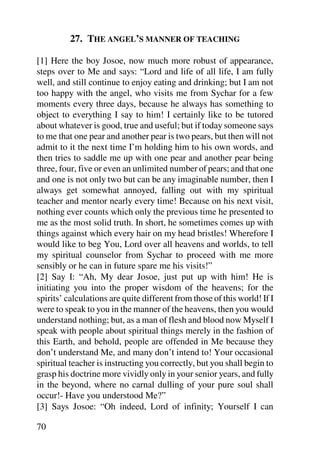 27. THE ANGEL’S MANNER OF TEACHING

[1] Here the boy Josoe, now much more robust of appearance,
steps over to Me and says: “Lord and life of all life, I am fully
well, and still continue to enjoy eating and drinking; but I am not
too happy with the angel, who visits me from Sychar for a few
moments every three days, because he always has something to
object to everything I say to him! I certainly like to be tutored
about whatever is good, true and useful; but if today someone says
to me that one pear and another pear is two pears, but then will not
admit to it the next time I’m holding him to his own words, and
then tries to saddle me up with one pear and another pear being
three, four, five or even an unlimited number of pears; and that one
and one is not only two but can be any imaginable number, then I
always get somewhat annoyed, falling out with my spiritual
teacher and mentor nearly every time! Because on his next visit,
nothing ever counts which only the previous time he presented to
me as the most solid truth. In short, he sometimes comes up with
things against which every hair on my head bristles! Wherefore I
would like to beg You, Lord over all heavens and worlds, to tell
my spiritual counselor from Sychar to proceed with me more
sensibly or he can in future spare me his visits!”
[2] Say I: “Ah, My dear Josoe, just put up with him! He is
initiating you into the proper wisdom of the heavens; for the
spirits’ calculations are quite different from those of this world! If I
were to speak to you in the manner of the heavens, then you would
understand nothing; but, as a man of flesh and blood now Myself I
speak with people about spiritual things merely in the fashion of
this Earth, and behold, people are offended in Me because they
don’t understand Me, and many don’t intend to! Your occasional
spiritual teacher is instructing you correctly, but you shall begin to
grasp his doctrine more vividly only in your senior years, and fully
in the beyond, where no carnal dulling of your pure soul shall
occur!- Have you understood Me?”
[3] Says Josoe: “Oh indeed, Lord of infinity; Yourself I can

70
 
