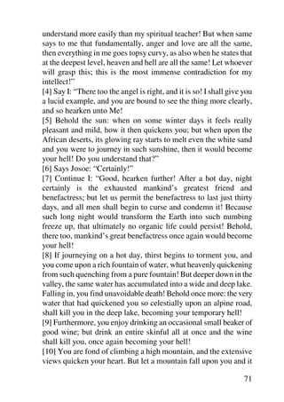 understand more easily than my spiritual teacher! But when same
says to me that fundamentally, anger and love are all the same,
then everything in me goes topsy curvy, as also when he states that
at the deepest level, heaven and hell are all the same! Let whoever
will grasp this; this is the most immense contradiction for my
intellect!”
[4] Say I: “There too the angel is right, and it is so! I shall give you
a lucid example, and you are bound to see the thing more clearly,
and so hearken unto Me!
[5] Behold the sun: when on some winter days it feels really
pleasant and mild, how it then quickens you; but when upon the
African deserts, its glowing ray starts to melt even the white sand
and you were to journey in such sunshine, then it would become
your hell! Do you understand that?”
[6] Says Josoe: “Certainly!”
[7] Continue I: “Good, hearken further! After a hot day, night
certainly is the exhausted mankind’s greatest friend and
benefactress; but let us permit the benefactress to last just thirty
days, and all men shall begin to curse and condemn it! Because
such long night would transform the Earth into such numbing
freeze up, that ultimately no organic life could persist! Behold,
there too, mankind’s great benefactress once again would become
your hell!
[8] If journeying on a hot day, thirst begins to torment you, and
you come upon a rich fountain of water, what heavenly quickening
from such quenching from a pure fountain! But deeper down in the
valley, the same water has accumulated into a wide and deep lake.
Falling in, you find unavoidable death! Behold once more: the very
water that had quickened you so celestially upon an alpine road,
shall kill you in the deep lake, becoming your temporary hell!
[9] Furthermore, you enjoy drinking an occasional small beaker of
good wine; but drink an entire skinful all at once and the wine
shall kill you, once again becoming your hell!
[10] You are fond of climbing a high mountain, and the extensive
views quicken your heart. But let a mountain fall upon you and it

                                                                     71
 