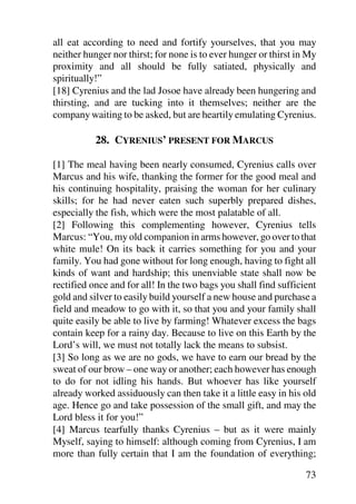 all eat according to need and fortify yourselves, that you may
neither hunger nor thirst; for none is to ever hunger or thirst in My
proximity and all should be fully satiated, physically and
spiritually!”
[18] Cyrenius and the lad Josoe have already been hungering and
thirsting, and are tucking into it themselves; neither are the
company waiting to be asked, but are heartily emulating Cyrenius.

           28. CYRENIUS’ PRESENT FOR MARCUS

[1] The meal having been nearly consumed, Cyrenius calls over
Marcus and his wife, thanking the former for the good meal and
his continuing hospitality, praising the woman for her culinary
skills; for he had never eaten such superbly prepared dishes,
especially the fish, which were the most palatable of all.
[2] Following this complementing however, Cyrenius tells
Marcus: “You, my old companion in arms however, go over to that
white mule! On its back it carries something for you and your
family. You had gone without for long enough, having to fight all
kinds of want and hardship; this unenviable state shall now be
rectified once and for all! In the two bags you shall find sufficient
gold and silver to easily build yourself a new house and purchase a
field and meadow to go with it, so that you and your family shall
quite easily be able to live by farming! Whatever excess the bags
contain keep for a rainy day. Because to live on this Earth by the
Lord’s will, we must not totally lack the means to subsist.
[3] So long as we are no gods, we have to earn our bread by the
sweat of our brow – one way or another; each however has enough
to do for not idling his hands. But whoever has like yourself
already worked assiduously can then take it a little easy in his old
age. Hence go and take possession of the small gift, and may the
Lord bless it for you!”
[4] Marcus tearfully thanks Cyrenius – but as it were mainly
Myself, saying to himself: although coming from Cyrenius, I am
more than fully certain that I am the foundation of everything;

                                                                  73
 