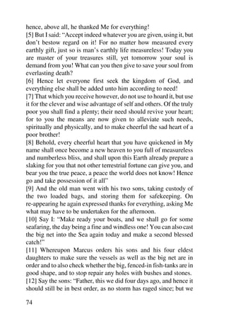 hence, above all, he thanked Me for everything!
[5] But I said: “Accept indeed whatever you are given, using it, but
don’t bestow regard on it! For no matter how measured every
earthly gift, just so is man’s earthly life measureless! Today you
are master of your treasures still, yet tomorrow your soul is
demand from you! What can you then give to save your soul from
everlasting death?
[6] Hence let everyone first seek the kingdom of God, and
everything else shall be added unto him according to need!
[7] That which you receive however, do not use to hoard it, but use
it for the clever and wise advantage of self and others. Of the truly
poor you shall find a plenty; their need should revive your heart;
for to you the means are now given to alleviate such needs,
spiritually and physically, and to make cheerful the sad heart of a
poor brother!
[8] Behold, every cheerful heart that you have quickened in My
name shall once become a new heaven to you full of measureless
and numberless bliss, and shall upon this Earth already prepare a
slaking for you that not other terrestrial fortune can give you, and
bear you the true peace, a peace the world does not know! Hence
go and take possession of it all”
[9] And the old man went with his two sons, taking custody of
the two loaded bags, and storing them for safekeeping. On
re-appearing he again expressed thanks for everything, asking Me
what may have to be undertaken for the afternoon.
[10] Say I: “Make ready your boats, and we shall go for some
seafaring, the day being a fine and windless one! You can also cast
the big net into the Sea again today and make a second blessed
catch!”
[11] Whereupon Marcus orders his sons and his four eldest
daughters to make sure the vessels as well as the big net are in
order and to also check whether the big, fenced-in fish-tanks are in
good shape, and to stop repair any holes with bushes and stones.
[12] Say the sons: “Father, this we did four days ago, and hence it
should still be in best order, as no storm has raged since; but we

74
 