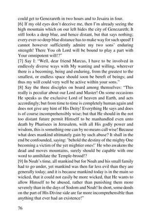 could get to Genezareth in two hours and to Jesaira in four.
[6] If my old eyes don’t deceive me, then I’m already seeing the
high mountain which on our left hides the city of Genezareth; It
still looks a deep blue, and hence distant, but that says nothing;
every ever-so deep blue distance has to make way for such speed! I
cannot however sufficiently admire my two sons’ enduring
strength! There You oh Lord will be bound to play a part with
Your omnipotent will!?”
[7] Say I: “Well, dear friend Marcus, I have to be involved in
endlessly diverse ways with My wanting and willing, wherever
there is a becoming, being and enduring, from the greatest to the
smallest, or endless space should soon be bereft of beings; and
thus my will could very well be active within your sons.”
[8] Say the three disciples on board among themselves: “This
really is peculiar about our Lord and Master! On some occasions
He speaks as the exclusive Lord of heaven and Earth, and acts
accordingly; but from time to time is completely human again and
does not give any hint of His Deity! Everything He says and does
is of course incomprehensibly wise; but that He should in the not
too distant future permit Himself to be manhandled even unto
death by Pharisees in Jerusalem, with all His godly power and
wisdom, this is something one can by no means call wise! Because
what does mankind ultimately gain by such abuse? It shall in the
end be confounded, saying: ’behold the destiny of the mighty One
becoming a victim of the yet mightier ones!’ He who awakens the
dead and moves mountains, surely should be capable with one
word to annihilate the Temple-brood!?
[9] In Noah’s time, all mankind but for Noah and his small family
had to go under, yet mankind was then far less evil than they are
generally today; and it is because mankind today is in the main so
wicked, that it could not easily be more wicked, that He wants to
allow Himself to be abused, rather than punishing them more
severely than in the days of Sodom and Noah! In short, some deeds
on the part of His Divine side are far more incomprehensible than
anything that ever had an existence!”

76
 
