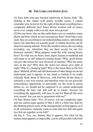 30. THE LORD AND SIMON JUDA

[1] Says John who just listened attentively to Simon Juda: “By
looking at this matter with purely worldly senses, I cannot
contradict you; however for the sight of the heart everything has a
completely different face! Since divine wisdom will of course
never ever comply with even the most wise person!
[2] Do you know why on this earth there exist so countless many
plants and flora which are not carrying any fruit? And if they carry
such, they are according to our understanding useless, and nobody
knows for what they are actually good! A similar diversity can be
observed among animals. Form the smallest mite to the sea ruling
Leviathan, say, wherefore they are there accept for our few
domestic animals? What purpose could the wild, tearing beasts
have? To what use are bears, lions, tigers, hyenas to mankind and
still many to us still unknown tearing beasts? Who, good friend,
can give the reason for such diversity of animals? Why the many
stars in the sky? Why does the moon not always give light at
night? Why it’s changing light? Why is the moon there in the first
place? Behold, all this and still thousands of other things we do not
understand, and it appears to our mind as foolish if we really
critically think about it! However, with God for all this there is
certainly a very wise reason, and therefore since we are given the
extraordinary opportunity to personally see the Lord in action
before us, we should not be surprised if we cannot understand
everything He does and still will do in future; because for
everything He apparently will have in and for Himself the most
wise reason! Are you not in agreement with me?”
[3] Says Simon Juda: “Yes, of course, you are completely right,
and one cannot argue against it! But it still is a little true, that for
the thinking person some of the arrangements of God appear, as if
in all seriousness someone wants to state that two fish and again
two fish are together seven fish!”
[4] Say I: “Yes, yes, Simon, thus it appears; but what for the
human mind appears as impossible, can be still possible with God!

                                                                     77
 