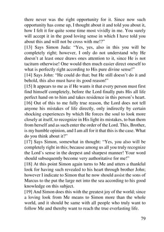 there never was the right opportunity for it. Since now such
opportunity has come up, I thought about it and told you about it,
how I felt it for quite some time most vividly in me. You surely
will accept it in the good loving sense in which I have told you
about this and will not be cross with me!?”
[13] Says Simon Juda: “Yes, yes, also in this you will be
completely right; however, I only do not understand why He
doesn’t at least once draws ones attention to it, since He is not
taciturn otherwise! One would then much easier direct oneself to
what is perfectly right according to His pure divine sense!”
[14] Says John: “He could do that; but He still doesn’t do it and
behold, this also must have its good reason!”
[15] It appears to me as if He wants it that every person must first
find himself completely, before the Lord finally puts His all life
perfect hand on to him and takes residence in this person’s heart.
[16] Out of this to me fully true reason, the Lord does not tell
anyone his mistakes of life directly, only indirectly by certain
shocking experiences by which He forces the soul to look more
closely at itself, to recognize in His light its mistakes, to ban them
from herself and as such enter the order of the Lord. This, Brother,
is my humble opinion, and I am all for it that this is the case. What
do you think about it?”
[17] Says Simon, somewhat in thought: “Yes, you also will be
completely right in this; because among us all you truly recognize
the Lord’s sense in the deepest and sharpest manner! Your word
should subsequently become very authoritative for me!”
[18] At this point Simon again turns to Me and utters a thankful
look for having such revealed to his heart through brother John;
however I indicate to Simon that he now should assist the sons of
Marcus to the put the large net into the sea according to his good
knowledge on this subject.
[19] And Simon does this with the greatest joy of the world; since
a loving look from Me means to Simon more than the whole
world, and it should be same with all people who truly want to
follow Me and thereby want to reach the true everlasting life.

                                                                   79
 