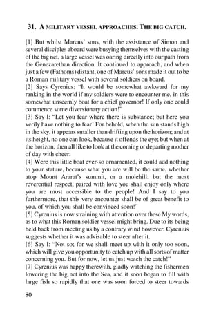 31. A MILITARY VESSEL APPROACHES. THE BIG CATCH.

[1] But whilst Marcus’ sons, with the assistance of Simon and
several disciples aboard were busying themselves with the casting
of the big net, a large vessel was oaring directly into our path from
the Genezarethan direction. It continued to approach, and when
just a few (Fathoms) distant, one of Marcus’ sons made it out to be
a Roman military vessel with several soldiers on board.
[2] Says Cyrenius: “It would be somewhat awkward for my
ranking in the world if my soldiers were to encounter me, in this
somewhat unseemly boat for a chief governor! If only one could
commence some diversionary action!”
[3] Say I: “Let you fear where there is substance; but here you
verily have nothing to fear! For behold, when the sun stands high
in the sky, it appears smaller than drifting upon the horizon; and at
its height, no one can look, because it offends the eye; but when at
the horizon, then all like to look at the coming or departing mother
of day with cheer.
[4] Were this little boat ever-so ornamented, it could add nothing
to your stature, because what you are will be the same, whether
atop Mount Ararat’s summit, or a molehill; but the most
reverential respect, paired with love you shall enjoy only where
you are most accessible to the people! And I say to you
furthermore, that this very encounter shall be of great benefit to
you, of which you shall be convinced soon!”
[5] Cyrenius is now straining with attention over these My words,
as to what this Roman soldier vessel might bring. Due to its being
held back from meeting us by a contrary wind however, Cyrenius
suggests whether it was advisable to steer after it.
[6] Say I: “Not so; for we shall meet up with it only too soon,
which will give you opportunity to catch up with all sorts of matter
concerning you. But for now, let us just watch the catch!”
[7] Cyrenius was happy therewith, gladly watching the fishermen
lowering the big net into the Sea, and it soon began to fill with
large fish so rapidly that one was soon forced to steer towards

80
 
