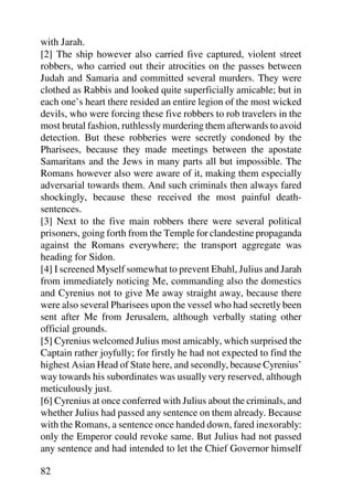 with Jarah.
[2] The ship however also carried five captured, violent street
robbers, who carried out their atrocities on the passes between
Judah and Samaria and committed several murders. They were
clothed as Rabbis and looked quite superficially amicable; but in
each one’s heart there resided an entire legion of the most wicked
devils, who were forcing these five robbers to rob travelers in the
most brutal fashion, ruthlessly murdering them afterwards to avoid
detection. But these robberies were secretly condoned by the
Pharisees, because they made meetings between the apostate
Samaritans and the Jews in many parts all but impossible. The
Romans however also were aware of it, making them especially
adversarial towards them. And such criminals then always fared
shockingly, because these received the most painful death-
sentences.
[3] Next to the five main robbers there were several political
prisoners, going forth from the Temple for clandestine propaganda
against the Romans everywhere; the transport aggregate was
heading for Sidon.
[4] I screened Myself somewhat to prevent Ebahl, Julius and Jarah
from immediately noticing Me, commanding also the domestics
and Cyrenius not to give Me away straight away, because there
were also several Pharisees upon the vessel who had secretly been
sent after Me from Jerusalem, although verbally stating other
official grounds.
[5] Cyrenius welcomed Julius most amicably, which surprised the
Captain rather joyfully; for firstly he had not expected to find the
highest Asian Head of State here, and secondly, because Cyrenius’
way towards his subordinates was usually very reserved, although
meticulously just.
[6] Cyrenius at once conferred with Julius about the criminals, and
whether Julius had passed any sentence on them already. Because
with the Romans, a sentence once handed down, fared inexorably:
only the Emperor could revoke same. But Julius had not passed
any sentence and had intended to let the Chief Governor himself

82
 