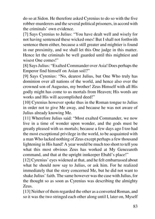 do so at Sidon. He therefore asked Cyrenius to do so with the five
robber-murderers and the several political prisoners, in accord with
the criminals’ own evidence.
[7] Says Cyrenius to Julius: “You have dealt well and wisely for
not having sentenced these wicked ones! But I shall not forthwith
sentence them either, because a still greater and mightier is found
in our proximity, and we shall let this One judge in this matter.
Hence let the criminals be well guarded until this mightiest and
wisest One comes!”
[8] Says Julius: “Exalted Commander over Asia! Does perhaps the
Emperor find himself on Asian soil?”
[9] Says Cyrenius: “No, dearest Julius, but One Who truly has
dominion over all nations of the world, and hence also over the
crowned son of Augustus, my brother! Zeus Himself with all His
godly might has come to us mortals from Heaven; His words are
works and His will accomplished deed!”
[10] Cyrenius however spoke thus in the Roman tongue to Julius
in order not to give Me away, and because he was not aware of
Julius already knowing Me.
[11] Wherefore Julius said: “Most exalted Commander, we now
live in a time of wonder upon wonder, and the gods must be
greatly pleased with us mortals; because a few days ago I too had
the most exceptional privilege in the world, to be acquainted with
a man Who lacked nothing of Zeus except perhaps a few thousand
lightening in His hand! A year would be much too short to tell you
what this most obvious Zeus has worked at My Genezareth
command, and that at the upright innkeeper Ebahl’s place!”
[12] Cyrenius’ eyes widened at that, and he felt embarrassed about
what he should now say to Julius, or ask him. For he realized
immediately that the story concerned Me, but he did not want to
shake Julius’ faith. The same however was the case with Julius, for
the thought so as soon as Cyrenius was describing the almighty
Zeus.
[13] Neither of them regarded the other as a converted Roman, and
so it was the two stringed each other along until I, later on, Myself

                                                                  83
 