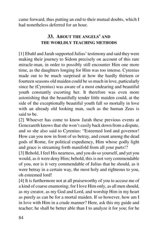 came forward, thus putting an end to their mutual doubts, which I
had nonetheless deferred for an hour.

                33. ABOUT THE ANGELS’ AND
            THE WORLDLY TEACHING METHODS

[1] Ebahl and Jarah supported Julius’ testimony and said they were
making their journey to Sidom precisely on account of this rare
miracle-man, in order to possibly still encounter Him one more
time, as the daughters longing for Him was too intense. Cyrenius
made out to be much surprised at how the hardly thirteen or
fourteen seasons old maiden could be so much in love, particularly
since he (Cyrenius) was aware of a most endearing and beautiful
youth constantly escorting her. It therefore was even more
astonishing that the beautifully tender little maiden could, at the
side of the exceptionally beautiful youth fall so mortally in love
with an already old looking man, such as the human Zeus is
said to be.
[2] Whoever has come to know Jarah these previous events at
Genezareth knows that she won’t easily back down from a dispute,
and so she also said to Cyrenius: “Esteemed lord and governor!
How can you now in front of us betray, and count among the dead
gods of Rome, for political expediency, Him whose godly light
and grace is streaming forth manifold from all your parts!?
[3] Behold, I feel His nearness, and you do so yourself, and yet you
would, as it were deny Him; behold, this is not very commendable
of you, nor is it very commendable of Julius that he should, as it
were betray in a certain way, the most holy and righteous to you,
oh esteemed lord!
[4] It is furthermore not at all praiseworthy of you to accuse me of
a kind of coarse enamoring; for I love Him only, as all men should,
as my creator, as my God and Lord, and worship Him in my heart
as purely as can be for a mortal maiden. If so however, how am I
in love with Him in a crude manner? Here, ask this my guide and
teacher; he shall be better able than I to analyze it for you; for he

84
 
