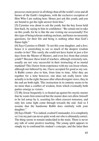 possesses more power in all things than all the world’s wise and all
heroes of the Earth’s kingdoms, with the exclusive exception of
Him Who I am seeking here. Hence just ask this youth, and you
are bound to get the right answer from him.”
[5] Cyrenius was about to ask the youth, but the boy Josoe held
him back, by saying to him in confidence: “Be certain not to take
on this youth, for he is like the one visiting me occasionally! For
this type of being tolerate nothing unclean, and hence no unseemly
questions; for their life and being is nothing other than God’s
flame-light.”
[6] Says Cyrenius to Ebahl: “Is not this your daughter, and a Jew;
hence it is astonishing to see so much of the deepest wisdom
resides in her! This surely she could not have learnt in just a few
days from the Master of Masters, and even less from that certain
youth?! Because these kind of teachers, although extremely rare,
usually are not very successful in their instructing of us mortal
mankind! This I know from experience with my son Josoe whom,
although not fathered by me, I have accepted for good as my son.
A Rabbi comes also to him, from time to time. After they are
together for a time however, one does not really know who
actually is in the right; because after often divergent views, they in
the end are both right. This instruction in its entirety seems to be
no more than a conflict of wisdom, from which eventually both
parties emerge as victors.
[7] My Josoe frequently is so heated up against his mystic master
that he wants him removed but the master does not allow himself
to be led astray by it, asserting his often crassest nonsense, and
only lets some light come through towards the end. And so I
assume that the handsome Rabbi does similarly with your
daughter.”
[8] Says Ebahl: “Yes indeed, exalted Commander, it is completely
so; I on my part can never quite work out who is ultimately correct.
The thing seems to remain undecided in the main. There is never
any talk of some positive teaching. The young spirit appears to
simply try to confound his student’s concepts, and the latter then

                                                                   85
 
