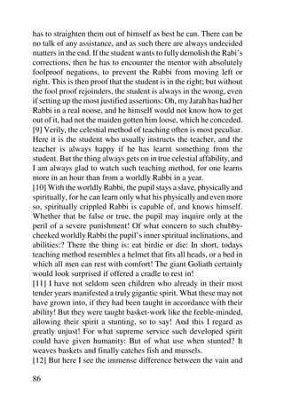 has to straighten them out of himself as best he can. There can be
no talk of any assistance, and as such there are always undecided
matters in the end. If the student wants to fully demolish the Rabi’s
corrections, then he has to encounter the mentor with absolutely
foolproof negations, to prevent the Rabbi from moving left or
right. This is then proof that the student is in the right; but without
the fool proof rejoinders, the student is always in the wrong, even
if setting up the most justified assertions: Oh, my Jarah has had her
Rabbi in a real noose, and he himself would not know how to get
out of it, had not the maiden gotten him loose, which he conceded.
[9] Verily, the celestial method of teaching often is most peculiar.
Here it is the student who usually instructs the teacher, and the
teacher is always happy if he has learnt something from the
student. But the thing always gets on in true celestial affability, and
I am always glad to watch such teaching method, for one learns
more in an hour than from a worldly Rabbi in a year.
[10] With the worldly Rabbi, the pupil stays a slave, physically and
spiritually, for he can learn only what his physically and even more
so, spiritually crippled Rabbi is capable of, and knows himself.
Whether that be false or true, the pupil may inquire only at the
peril of a severe punishment! Of what concern to such chubby-
cheeked worldly Rabbi the pupil’s inner spiritual inclinations, and
abilities:? There the thing is: eat birdie or die: In short, todays
teaching method resembles a helmet that fits all heads, or a bed in
which all men can rest with comfort! The giant Goliath certainly
would look surprised if offered a cradle to rest in!
[11] I have not seldom seen children who already in their most
tender years manifested a truly gigantic spirit. What these may not
have grown into, if they had been taught in accordance with their
ability! But they were taught basket-work like the feeble-minded,
allowing their spirit a stunting, so to say! And this I regard as
greatly unjust! For what supreme service such developed spirit
could have given humanity: But of what use when stunted? It
weaves baskets and finally catches fish and mussels.
[12] But here I see the immense difference between the vain and

86
 