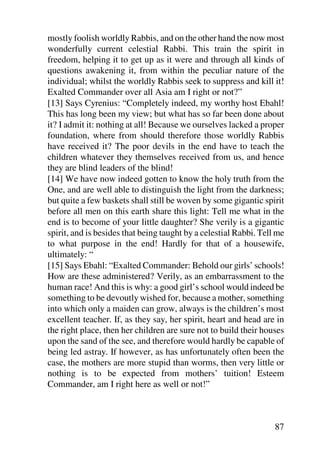 mostly foolish worldly Rabbis, and on the other hand the now most
wonderfully current celestial Rabbi. This train the spirit in
freedom, helping it to get up as it were and through all kinds of
questions awakening it, from within the peculiar nature of the
individual; whilst the worldly Rabbis seek to suppress and kill it!
Exalted Commander over all Asia am I right or not?”
[13] Says Cyrenius: “Completely indeed, my worthy host Ebahl!
This has long been my view; but what has so far been done about
it? I admit it: nothing at all! Because we ourselves lacked a proper
foundation, where from should therefore those worldly Rabbis
have received it? The poor devils in the end have to teach the
children whatever they themselves received from us, and hence
they are blind leaders of the blind!
[14] We have now indeed gotten to know the holy truth from the
One, and are well able to distinguish the light from the darkness;
but quite a few baskets shall still be woven by some gigantic spirit
before all men on this earth share this light: Tell me what in the
end is to become of your little daughter? She verily is a gigantic
spirit, and is besides that being taught by a celestial Rabbi. Tell me
to what purpose in the end! Hardly for that of a housewife,
ultimately: “
[15] Says Ebahl: “Exalted Commander: Behold our girls’ schools!
How are these administered? Verily, as an embarrassment to the
human race! And this is why: a good girl’s school would indeed be
something to be devoutly wished for, because a mother, something
into which only a maiden can grow, always is the children’s most
excellent teacher. If, as they say, her spirit, heart and head are in
the right place, then her children are sure not to build their houses
upon the sand of the see, and therefore would hardly be capable of
being led astray. If however, as has unfortunately often been the
case, the mothers are more stupid than worms, then very little or
nothing is to be expected from mothers’ tuition! Esteem
Commander, am I right here as well or not!”



                                                                   87
 