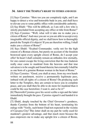 34. ABOUT THE TEMPLE’S RIGHT TO TITHES AND DUES

[1] Says Cyrenius: “Here too you are completely right, and I am
happy to detect a wise and honorable bade in you, and shall have
to elevate you to some public office with considerable authority.
[2] Say Ebahl: “This will be difficult, as I am still a Jew who is
strictly precluded from accepting any office or title from Rome!”
[3] Says Cyrenius: “Well, what will it take me to make you a
citizen of Rome? And once you are so you are able to accept every
imaginable official dignity, and we shall know how to thoroughly
punish the Temple if it objects! If you are therefore willing, I shall
make you a citizen of Rome!”
[4] Says Ebahl: “Exalted Commander, verily not for the high
esteem of a Roman citizen, but purely on account of the freedom
bestowed upon every upright citizen of Rome, do I accept your
offer! In heart I shall certainly remain an orthodox Jew eternally,
for one cannot escape the living conviction that the true Judaism
really once came to mankind from the heavens and that true
salvation is to be sought and found therein; but externally I shall be
as one born of a genuine Roman woman in the heart of Rome.”
[5] Says Cyrenius: “Good, you shall at once, from my own hands
written on parchment, receive a permanently legitimate pass,
imbued with all rights of a citizen of Rome! On producing such
letter to the Templers, they are certain to leave you in complete
peace, and you shall then be able to do more for mankind than it
could be the case heretofore; I want it, and so be it!”
[6] Therewith Cyrenius gave his secret scribe a sign and the latter
immediately brought the pass. Cyrenius signed it and handed it to
Ebahl.
[7] Ebahl, deeply touched by the Chief Governor’s goodness,
thanks Cyrenius from the bottom of his heart, terminating his
eulogy with “Verily, such honor I had not expected in the vicinity
of Caesarea City! This letter shall on my part be verily used for
mankind’s greatest advantage, and that much more because the
pass empowers me to make any upright Jew a citizen of Rome,

88
 