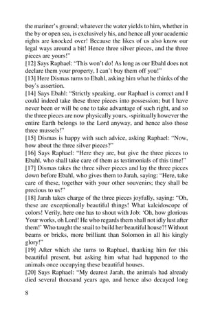 the mariner’s ground; whatever the water yields to him, whether in
the by or open sea, is exclusively his, and hence all your academic
rights are knocked over! Because the likes of us also know our
legal ways around a bit! Hence three silver pieces, and the three
pieces are yours!”
[12] Says Raphael: “This won’t do! As long as our Ebahl does not
declare them your property, I can’t buy them off you!”
[13] Here Dismas turns to Ebahl, asking him what he thinks of the
boy’s assertion.
[14] Says Ebahl: “Strictly speaking, our Raphael is correct and I
could indeed take these three pieces into possession; but I have
never been or will be one to take advantage of such right, and so
the three pieces are now physically yours, -spiritually however the
entire Earth belongs to the Lord anyway, and hence also those
three mussels!”
[15] Dismas is happy with such advice, asking Raphael: “Now,
how about the three silver pieces?”
[16] Says Raphael: “Here they are, but give the three pieces to
Ebahl, who shall take care of them as testimonials of this time!”
[17] Dismas takes the three silver pieces and lay the three pieces
down before Ebahl, who gives them to Jarah, saying: “Here, take
care of these, together with your other souvenirs; they shall be
precious to us!”
[18] Jarah takes charge of the three pieces joyfully, saying: “Oh,
these are exceptionally beautiful things! What kaleidoscope of
colors! Verily, here one has to shout with Job: ‘Oh, how glorious
Your works, oh Lord! He who regards them shall not idly lust after
them!’ Who taught the snail to build her beautiful house?! Without
beams or bricks, more brilliant than Solomon in all his kingly
glory!”
[19] After which she turns to Raphael, thanking him for this
beautiful present, but asking him what had happened to the
animals once occupying these beautiful houses.
[20] Says Raphael: “My dearest Jarah, the animals had already
died several thousand years ago, and hence also decayed long

8
 