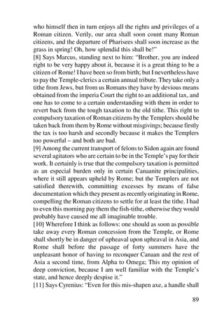 who himself then in turn enjoys all the rights and privileges of a
Roman citizen. Verily, our area shall soon count many Roman
citizens, and the departure of Pharisees shall soon increase as the
grass in spring! Oh, how splendid this shall be!”
[8] Says Marcus, standing next to him: “Brother, you are indeed
right to be very happy about it, because it is a great thing to be a
citizen of Rome! I have been so from birth; but I nevertheless have
to pay the Temple-clerics a certain annual tribute. They take only a
tithe from Jews, but from us Romans they have by devious means
obtained from the imperia Court the right to an additional tax, and
one has to come to a certain understanding with them in order to
revert back from the tough taxation to the old tithe. This right to
compulsory taxation of Roman citizens by the Templers should be
taken back from them by Rome without misgivings; because firstly
the tax is too harsh and secondly because it makes the Templers
too powerful – and both are bad.
[9] Among the current transport of felons to Sidon again are found
several agitators who are certain to be in the Temple’s pay for their
work. It certainly is true that the compulsory taxation is permitted
as an especial burden only in certain Canaanite principalities,
where it still appears upheld by Rome; but the Templers are not
satisfied therewith, committing excesses by means of false
documentation which they present as recently originating in Rome,
compelling the Roman citizens to settle for at least the tithe. I had
to even this morning pay them the fish-tithe, otherwise they would
probably have caused me all imaginable trouble.
[10] Wherefore I think as follows: one should as soon as possible
take away every Roman concession from the Temple, or Rome
shall shortly be in danger of upheaval upon upheaval in Asia, and
Rome shall before the passage of forty summers have the
unpleasant honor of having to reconquer Canaan and the rest of
Asia a second time, from Alpha to Omega; This my opinion of
deep conviction, because I am well familiar with the Temple’s
state, and hence deeply despise it.”
[11] Says Cyrenius: “Even for this mis-shapen axe, a handle shall

                                                                  89
 