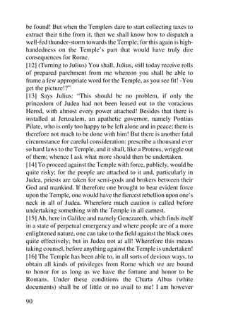be found! But when the Templers dare to start collecting taxes to
extract their tithe from it, then we shall know how to dispatch a
well-fed thunder-storm towards the Temple; for this again is high-
handedness on the Temple’s part that would have truly dire
consequences for Rome.
[12] (Turning to Julius) You shall, Julius, still today receive rolls
of prepared parchment from me whereon you shall be able to
frame a few appropriate word for the Temple, as you see fit! -You
get the picture!?”
[13] Says Julius: “This should be no problem, if only the
princedom of Judea had not been leased out to the voracious
Herod, with almost every power attached! Besides that there is
installed at Jerusalem, an apathetic governor, namely Pontius
Pilate, who is only too happy to be left alone and in peace; there is
therefore not much to be done with him! But there is another fatal
circumstance for careful consideration: prescribe a thousand ever
so hard laws to the Temple, and it shall, like a Proteus, wriggle out
of them; whence I ask what more should then be undertaken.
[14] To proceed against the Temple with force, publicly, would be
quite risky; for the people are attached to it and, particularly in
Judea, priests are taken for semi-gods and brokers between their
God and mankind. If therefore one brought to bear evident force
upon the Temple, one would have the fiercest rebellion upon one’s
neck in all of Judea. Wherefore much caution is called before
undertaking something with the Temple in all earnest.
[15] Ah, here in Galilee and namely Genezareth, which finds itself
in a state of perpetual emergency and where people are of a more
enlightened nature, one can take to the field against the black ones
quite effectively; but in Judea not at all! Wherefore this means
taking counsel, before anything against the Temple is undertaken!
[16] The Temple has been able to, in all sorts of devious ways, to
obtain all kinds of privileges from Rome which we are bound
to honor for as long as we have the fortune and honor to be
Romans. Under these conditions the Charta Albas (white
documents) shall be of little or no avail to me! I am however

90
 