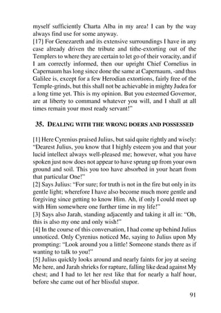 myself sufficiently Charta Alba in my area! I can by the way
always find use for some anyway.
[17] For Genezareth and its extensive surroundings I have in any
case already driven the tribute and tithe-extorting out of the
Templers to where they are certain to let go of their voracity, and if
I am correctly informed, then our upright Chief Cornelius in
Capernaum has long since done the same at Capernaum, -and thus
Galilee is, except for a few Herodian extortions, fairly free of the
Temple-grinds, but this shall not be achievable in mighty Judea for
a long time yet. This is my opinion. But you esteemed Governor,
are at liberty to command whatever you will, and I shall at all
times remain your most ready servant!”

 35. DEALING WITH THE WRONG DOERS AND POSSESSED

[1] Here Cyrenius praised Julius, but said quite rightly and wisely:
“Dearest Julius, you know that I highly esteem you and that your
lucid intellect always well-pleased me; however, what you have
spoken just now does not appear to have sprung up from your own
ground and soil. This you too have absorbed in your heart from
that particular One!”
[2] Says Julius: “For sure; for truth is not in the fire but only in its
gentle light; wherefore I have also become much more gentle and
forgiving since getting to know Him. Ah, if only I could meet up
with Him somewhere one further time in my life!”
[3] Says also Jarah, standing adjacently and taking it all in: “Oh,
this is also my one and only wish!”
[4] In the course of this conversation, I had come up behind Julius
unnoticed. Only Cyrenius noticed Me, saying to Julius upon My
prompting: “Look around you a little! Someone stands there as if
wanting to talk to you!”
[5] Julius quickly looks around and nearly faints for joy at seeing
Me here, and Jarah shrieks for rapture, falling like dead against My
chest; and I had to let her rest like that for nearly a half hour,
before she came out of her blissful stupor.

                                                                     91
 