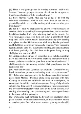 [6] Since it was getting close to evening however I said to old
Marcus: “You are going to take care of a dinner for us again; let
there be no shortage of fish, bread and wine!”
[7] Says Marcus: “Lord, what are we going to do with the
criminals nonetheless, tied to posts over there at the sea and
guarded by soldiers, probably awaiting their sentence with great
trepidation?”
[8] Say I: “These we shall allow to grieve sevenfold today, on
account of the many evil spirits that possess them, and no one is to
hand them food or drink, otherwise they shall not be curable! But
you, Julius, pass sentence on them still today, in accord with which
they shall suffer a most painful death tomorrow by slow burning
throughout the day! Only tomorrow shall they then be pardoned,
and I shall then see whether they can be released. Their exceeding
fear shall make their evil inhabitants crumble, and they shall take
their leave gradually. But bind them to the posts firmly, or they
shall give you much trouble!
[9] Let the political stirrers off somewhat more lightly, since they
have not sinned in any substantial manner; pronounce them a
severe punishment and then pass them some bread and water! It
shall transpire in the morning whether their punishment can be
reduced or not!”
[10] After these words, Cyrenius says to Julius: “Go therefore and
break the rod and pronounce what they are to except tomorrow!”
[11] Julius rises and goes over to the shore, some five hundred
paces from Marcus’ dwelling taking some deputies with him.
Coming to where the criminals are tied to strand-posts, he
commands the soldiers to tie them up more firmly. Only after the
soldiers had done so with ropes and chains did Julius pronounce to
the five robber-murderers what they are to await the next day,
starting with morning; also pronouncing their severe punishment
to the seven political prisoners.
[12] On hearing such sentence the five robbers-murderers shout
panic-stricken for immediate execution, as they would not be able
to stand the pain. But Julius leaves at once, ignoring the dreadful

92
 