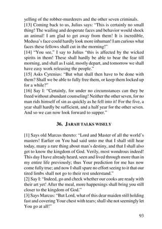 yelling of the robber-murderers and the other seven criminals.
[13] Coming back to us, Julius says: “This is certainly no small
thing! The wailing and desperate faces and behavior would shock
an animal! I am glad to get away from them! It is incredible,
Medusa’s face could hardly look more inhuman! I am curious what
faces these fellows shall cut in the morning!”
[14] “You see,” I say to Julius “this is affected by the wicked
spirits in them! These shall hardly be able to bear the fear till
morning, and shall as I said, mostly depart, and tomorrow we shall
have easy work releasing the people.”
[15] Asks Cyrenius: “But what shall then have to be done with
them? Shall we be able to fully free them, or keep them locked up
for a while?”
[16] Say I: “Certainly, for under no circumstances can they be
freed without abundant counseling! Neither the other seven, for no
man rids himself of sin as quickly as he fell into it! For the five, a
year shall hardly be sufficient, and a half year for the other seven.
And so we can now look forward to supper.”

                  36. JARAH TALKS WISELY

[1] Says old Marcus thereto: “Lord and Master of all the world’s
masters! Earlier on You had said unto me that I shall still hear
today, many a rare thing about man’s destiny, and that I shall also
get to know the kingdom of God. Verily, most wondrous indeed!
This day I have already heard, seen and lived through more than in
my entire life previously; thus Your prediction for me has now
come fully true; and now I shall spare no effort seeing to it that our
tired limbs shall not go to their rest understand.”
[2] Say I: “Indeed, go and check whether our cooks are ready with
their art yet! After the meal, more happenings shall bring you still
closer to the kingdom of God.”
[3] Says Marcus: “But Lord, what of this dear maiden still holding
fast and covering Your chest with tears; shall she not seemingly let
You go at all!”

                                                                   93
 