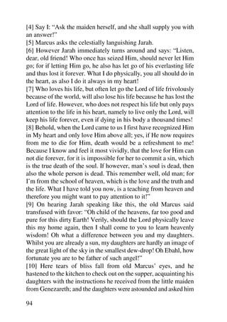 [4] Say I: “Ask the maiden herself, and she shall supply you with
an answer!”
[5] Marcus asks the celestially languishing Jarah.
[6] However Jarah immediately turns around and says: “Listen,
dear, old friend! Who once has seized Him, should never let Him
go; for if letting Him go, he also has let go of his everlasting life
and thus lost it forever. What I do physically, you all should do in
the heart, as also I do it always in my heart!
[7] Who loves his life, but often let go the Lord of life frivolously
because of the world, will also lose his life because he has lost the
Lord of life. However, who does not respect his life but only pays
attention to the life in his heart, namely to live only the Lord, will
keep his life forever, even if dying in his body a thousand times!
[8] Behold, when the Lord came to us I first have recognized Him
in My heart and only love Him above all; yes, if He now requires
from me to die for Him, death would be a refreshment to me!
Because I know and feel it most vividly, that the love for Him can
not die forever, for it is impossible for her to commit a sin, which
is the true death of the soul. If however, man’s soul is dead, then
also the whole person is dead. This remember well, old man; for
I’m from the school of heaven, which is the love and the truth and
the life. What I have told you now, is a teaching from heaven and
therefore you might want to pay attention to it!”
[9] On hearing Jarah speaking like this, the old Marcus said
transfused with favor: “Oh child of the heavens, far too good and
pure for this dirty Earth! Verily, should the Lord physically leave
this my home again, then I shall come to you to learn heavenly
wisdom! Oh what a difference between you and my daughters.
Whilst you are already a sun, my daughters are hardly an image of
the great light of the sky in the smallest dew-drop! Oh Ebahl, how
fortunate you are to be father of such angel!”
[10] Here tears of bliss fall from old Marcus’ eyes, and he
hastened to the kitchen to check out on the supper, acquainting his
daughters with the instructions he received from the little maiden
from Genezareth; and the daughters were astounded and asked him

94
 