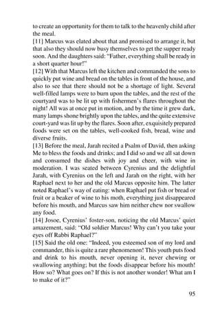 to create an opportunity for them to talk to the heavenly child after
the meal.
[11] Marcus was elated about that and promised to arrange it, but
that also they should now busy themselves to get the supper ready
soon. And the daughters said: “Father, everything shall be ready in
a short quarter hour!”
[12] With that Marcus left the kitchen and commanded the sons to
quickly put wine and bread on the tables in front of the house, and
also to see that there should not be a shortage of light. Several
well-filled lamps were to burn upon the tables, and the rest of the
courtyard was to be lit up with fishermen’s flares throughout the
night! All was at once put in motion, and by the time it grew dark,
many lamps shone brightly upon the tables, and the quite extensive
court-yard was lit up by the flares. Soon after, exquisitely prepared
foods were set on the tables, well-cooked fish, bread, wine and
diverse fruits.
[13] Before the meal, Jarah recited a Psalm of David, then asking
Me to bless the foods and drinks; and I did so and we all sat down
and consumed the dishes with joy and cheer, with wine in
moderation. I was seated between Cyrenius and the delightful
Jarah, with Cyrenius on the left and Jarah on the right, with her
Raphael next to her and the old Marcus opposite him. The latter
noted Raphael’s way of eating: when Raphael put fish or bread or
fruit or a beaker of wine to his moth, everything just disappeared
before his mouth, and Marcus saw him neither chew nor swallow
any food.
[14] Josoe, Cyrenius’ foster-son, noticing the old Marcus’ quiet
amazement, said: “Old soldier Marcus! Why can’t you take your
eyes off Rabbi Raphael?”
[15] Said the old one: “Indeed, you esteemed son of my lord and
commander, this is quite a rare phenomenon! This youth puts food
and drink to his mouth, never opening it, never chewing or
swallowing anything; but the foods disappear before his mouth!
How so? What goes on? If this is not another wonder! What am I
to make of it?”

                                                                  95
 