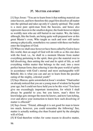 37. MATTER AND SPIRIT

[1] Says Josoe: “You are to learn from it that nothing material can
enter heaven, and how therefore this angel first dissolves all matter
into the spiritual and takes up only it’s purely spiritual. The youth
is a most pure spirit-man from the heavens, and hence also
represents heaven to the smallest degree; the foods however depict
us worldly men who are still buried in our matter. We, the latter,
although, like the foods, are being quite well-prepared now at this
great Master’s oven, Who taught us such and now still tarries
among us physically, nonetheless we cannot with these our bodies
enter the kingdom of God.
[2] When we shall once however have been called by God to leave
this world, then an angel of God will do with us as this one does
with the food, i.e., he shall in a moment liberate from matter
everything pertaining to the spirit, then give the material over to
full dissolving, then uniting the soul and its spirit of life, as well
everything within matter that belongs to the soul, into a most
perfect human form; then ushering it into the pure world of spirits
in accordance with God’s eternal and most unchangeable will!
Behold, this is what you can and are to learn from the peculiar
eating of the mighty, celestial youth!”
[3] Says Marcus, quite astonished at Josoe’s wisdom: “I had earlier
on already noticed that you are a young man of wisdom far beyond
your age; but I could not have held you to be this wise! You have
give me exceedingly important instruction, for which I shall
always be grateful to you; but you know, man’s thirst for
knowledge gets stronger the more he knows, and now I am itching,
over and above your instruction to know how such dissolving of
matter is effected!”
[4] Says Josoe: “Friend, although it is not good for man to know
too much, however, you could remember the following! See,
matter is actually nothing else than fixated spirit by the almighty
will of God.
[5] If God therefore wishes for some reason to dissolve matter,

96
 