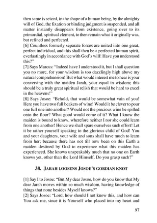 then same is seized, in the shape of a human being, by the almighty
will of God, the fixation or binding judgment is suspended, and all
matter instantly disappears from existence, going over to its
primordial, spiritual element, to then remain what it originally was,
but refined and perfected.
[6] Countless formerly separate forces are united into one great,
perfect individual, and this shall then be a perfected human spirit,
everlastingly in accordance with God’s will! Have you understood
this?”
[7] Says Marcus: “Indeed have I understood it, but I shall question
you no more, for your wisdom is too dazzlingly high above my
natural comprehension! But what would interest me to hear is your
conversing with the maiden Jarah, your equal in wisdom; this
should be a truly great spiritual relish that would be hard to excel
in the heavens!”
[8] Says Josoe: “Behold, that would be somewhat vain of you!
Here you have two full beakers of wine! Would it be clever to pour
one full one into another? Would not the precious wine be spilled
onto the floor? What good would come of it? What I know the
maiden is bound to know, wherefore neither I nor she could learn
from one another! Hence we shall spare ourselves such effort! Let
it be rather yourself speaking to the glorious child of God! You
and your daughters, your wife and sons shall have much to learn
from her; because there has not till now been on this Earth a
maiden destined by God to experience what this maiden has
experienced. She knows unspeakably much that no one on Earth
knows yet, other than the Lord Himself. Do you grasp such?”

       38. JARAH LOOSENS JOSOE’S GORDIAN KNOT

[1] Say I to Josoe: “But My dear Josoe, how do you know that My
dear Jarah moves within so much wisdom, having knowledge of
things that none besides Myself knows?”
[2] Says Josoe: “Lord, how should I not know this, and how can
You ask me, since it is Yourself who placed into my heart and

                                                                  97
 