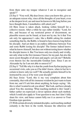 from there unto my tongue whatever I am to recognize and
speak?!”
[3] Say I: “Very well, My dear Josoe; since you know this, give us
an adequate reason why, since all the thoughts of your heart, even
at the deepest level, are and must be known to Me long before you
have thought them, I nonetheless still asked you!”
[4] Here Josoe is taken aback, looking within himself for a
cohesive reason. After a while he says rather timidly: “Lord, for
this, and because of my restricted power of discernment, no
plausible reason can be found, at least not by me; be it that You
ask only for appearance’s sake, like a Rabbi asking his student
something that he, the Rabbi, is bound to have known long before
his disciple. And yet there is an endless difference between You
and some Rabbi testing his disciple! The former indeed knows
what he knows himself, but does not without testing know whether
his disciple knows it. But You know only too clearly and vividly,
not only what in the first instance I know for my part, but also the
most secret thoughts of all men and angels:-yet ask me!? Behold,
even therein lies the inextricable Gordian knot. Since I am no
Alexander by far I am not able to unravel it!”
[5] Say I: “Tell Me why it is that the youth from Sychar paying you
occasional visits, asks you as if he didn’t know, when in fact he is
certain to know only too well?! He actually permits himself to be
instructed by you as if he were your disciple!”
[6] Says Josoe: “Lord, this is my very complaint about him
constantly, that with all his immense wisdom he just wants to learn
from me; and if I ask him about anything, he keeps saying: ‘Ah,
this is what I wanted to ask you about!’ But I ask, and have already
asked You this morning: What teaching-method is this! Jarah’s
father earlier on expressed a clever opinion about such method,
which I could also apply to Your question to me; but I don’t fully
share his view, and hence cannot fully use it as answer to Your
Gordian-type question.
[7] With certain diversely imitated disciples, such teaching-method
certainly is the best in the world, because the otherwise still

98
 