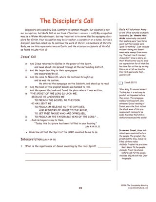 The Discipler’s Call
Discipler’s are called by God. Contrary to common thought, our vocation is not
our occupation, but God’s Call on our lives. (Vocation = vocare = call) My occupation
may be a Water Microbiologist, but my ‘vocation’ is to serve God by equipping disciplers for Christ. Your occupation may be a teacher, a carpenter or a nurse, but as a
discipler, God has called you to continue the work of Christ. As members of Christ’s
Body, we are His representatives on Earth, and the vicarious recipients of His Call
as found in Luke 4:18-19

Jesus’ Call
14
15
16

17
18

19
21

And Jesus returned to Galilee in the power of the Spirit,
and news about Him spread through all the surrounding district.
And He began teaching in their synagogues
and was praised by all.
And He came to Nazareth, where He had been brought up;
and as was His custom,
He entered the synagogue on the Sabbath, and stood up to read.
And the book of the prophet Isaiah was handed to Him.
And He opened the book and found the place where it was written,
"THE SPIRIT OF THE LORD IS UPON ME,
BECAUSE HE ANOINTED ME
TO PREACH THE GOSPEL TO THE POOR.
HE HAS SENT ME
TO PROCLAIM RELEASE TO THE CAPTIVES,
AND RECOVERY OF SIGHT TO THE BLIND,
TO SET FREE THOSE WHO ARE OPPRESSED,
TO PROCLAIM THE FAVORABLE YEAR OF THE LORD." ...
...And He began to say to them,
“Today this Scripture has been fulfilled in your hearing.”

God’s All Volunteer Army
In one of his lectures on church
leadership, Dr. Howard Hendricks humorously concluded
that pastors were “‘paid to be
good, but their people were
‘good for nothing’”. Just because
we aren’t being paid doesn’t
mean we’re exempt from ministry. The last time I checked,
Jesus didn’t draw a salary, either! What better way to show
our appreciation for all that God
has done for us than by serving
Him as an act of our love for
Him! He’ll appreciate that ...
guaranteed!
Isaiah 11:2-5

Shocking Pronouncement
To this day, it is not easy to
predict earthquakes before
they occur. The synagogue
members in Nazareth, who
witnessed Jesus’ reading of
Isaiah, were the first to feel
the shock wave of His pronouncement claiming to be
God’s Anointed that still reverberates around the world!

Luke 4:14-19, 21

 Underline all that the Spirit of the LORD anointed Jesus to do.

Interpretation (Luke 4:14-19)
1.

What is the significance of Jesus’ anointing by the Holy Spirit? _________
________________________________________________________
________________________________________________________

10

In Ancient Israel, three individuals were anointed before
the people. The prophet, the
priest and the king. Jesus fulfilled all three roles:
As God’s Prophet He proclaims
God’s Word To the people,
As God’s Priest He stands
before God For His people,
As God’s King He will rule Over
the people.

©2006 The Discipleship Ministry
www.BibleStudyCD.com

 