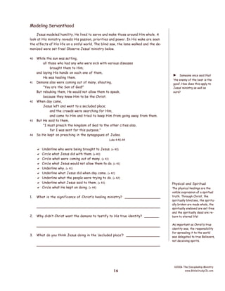 Modeling Servanthood
Jesus modeled humility. He lived to serve and make those around Him whole. A
look at His ministry reveals His passion, priorities and power. In His wake are seen
the effects of His life on a sinful world. The blind saw, the lame walked and the demonized were set free! Observe Jesus’ ministry below.
40

41

42

43

44

While the sun was setting,
all those who had any who were sick with various diseases
brought them to Him;
and laying His hands on each one of them,
He was healing them.
Demons also were coming out of many, shouting,
"You are the Son of God!"
But rebuking them, He would not allow them to speak,
because they knew Him to be the Christ.
When day came,
Jesus left and went to a secluded place;
and the crowds were searching for Him,
and came to Him and tried to keep Him from going away from them.
But He said to them,
"I must preach the kingdom of God to the other cities also,
for I was sent for this purpose."
So He kept on preaching in the synagogues of Judea.

Someone once said that
‘the enemy of the best is the
good’. How does this apply to
Jesus’ ministry as well as
ours?

a

Luke 4:40-44










1.

Underline who were being brought to Jesus. (v 40)
Circle what Jesus did with them. (v 40)
Circle what were coming out of many. (v 41)
Circle what Jesus would not allow them to do. (v 41)
Underline why. (v 41)
Underline what Jesus did when day came. (v 42)
Underline what the people were trying to do. (v 42)
Underline what Jesus said to them. (v 43)
Circle what He kept on doing. (v 44)

What is the significance of Christ’s healing ministry? _________________
________________________________________________________

2.

Why didn’t Christ want the demons to testify to His true identity? _______
________________________________________________________

3.

What do you think Jesus doing in the ‘secluded place’? ________________
________________________________________________________

16

Physical and Spiritual
The physical healings are the
visible expression of a spiritual
truth. Through Christ, the
spiritually blind see, the spiritually broken are made whole, the
spiritually enslaved are set free
and the spiritually dead are reborn to eternal life!
As important as Christ’s true
identity was, the responsibility
for spreading it to the world
was delegated to true Believers,
not deceiving spirits.

©2006 The Discipleship Ministry
www.BibleStudyCD.com

 