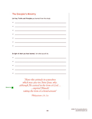 The Discipler’s Ministry
List key Truths and Principles you learned from this study:

 _________________________________________________________
 _________________________________________________________
 _________________________________________________________
 _________________________________________________________
 _________________________________________________________
 _________________________________________________________
 _________________________________________________________

In light of what you have learned, list what you will do.

 _________________________________________________________
 _________________________________________________________
 _________________________________________________________
 _________________________________________________________
 _________________________________________________________

Memorize

“Have this attitude in yourselves
which was also in Christ Jesus, who,
although He existed in the form of God, ...
... emptied Himself,
taking the form of a bond-servant”
Philippians 2:5, 7a

18

©2006 The Discipleship Ministry
www.BibleStudyCD.com

 