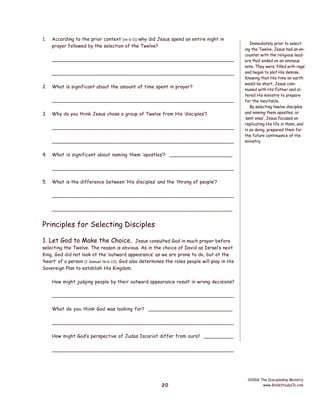 1.

According to the prior context (vs 6-11) why did Jesus spend an entire night in
prayer followed by the selection of the Twelve?
__________________________________________________________
__________________________________________________________

2.

What is significant about the amount of time spent in prayer?
__________________________________________________________

3.

Why do you think Jesus chose a group of Twelve from His ‘disciples’?
__________________________________________________________
__________________________________________________________

4.

Immediately prior to selecting the Twelve, Jesus had an encounter with the religious leaders that ended on an ominous
note. They were ‘filled with rage’
and began to plot His demise.
Knowing that His time on earth
would be short, Jesus communed with His Father and altered His ministry to prepare
for the inevitable.
By selecting twelve disciples
and naming them apostles, or
‘sent ones’, Jesus focused on
replicating His life in them, and
in so doing, prepared them for
the future continuance of His
ministry.

What is significant about naming them ‘apostles’? _____________________
__________________________________________________________

5.

What is the difference between ‘His disciples’ and the ‘throng of people’?
__________________________________________________________
__________________________________________________________

Principles for Selecting Disciples
1. Let God to Make the Choice.

Jesus consulted God in much prayer before
selecting the Twelve. The reason is obvious. As in the choice of David as Israel’s next
King, God did not look at the ‘outward appearance’ as we are prone to do, but at the
‘heart’ of a person (1 Samuel 16:6-13). God also determines the roles people will play in His
Sovereign Plan to establish His Kingdom.
How might judging people by their outward appearance result in wrong decisions?
__________________________________________________________
What do you think God was looking for? ____________________________
__________________________________________________________
How might God’s perspective of Judas Iscariot differ from ours? __________
__________________________________________________________

20

©2006 The Discipleship Ministry
www.BibleStudyCD.com

 