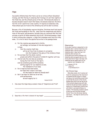 Hope
Successful athletes know that there can be no victory without disciplined
training, and that the key to enduring that training is to set their sights on
the finish line, and the ultimate prize at the end. Christians who desire to
become disciplers need to learn that lesson. As someone observed, the Christian life is not a sprint but cross country. It requires an endurance only
those whose eyes are fixed on the ultimate prize will be able to achieve.
Because a life of Discipleship requires discipline, Christians must look beyond
the trials and hardships of this life, away from the temptations and distractions of this world, and persevere, because they are convinced that the final
outcome is worth all these momentary sacrifices! Christians possess a Hope
to which nothing else compares., a Hope that surpasses every sacrifice they
make. It is this of which the apostle Paul writes in the passage below.
20

21

22
23

24

25

For the creation was subjected to futility,
not willingly, but because of Him who subjected it,
in hope
that the creation itself also
will be set free from its slavery to corruption
into the freedom of the glory of the children of God.
For we know that the whole creation
groans and suffers the pains of childbirth together until now.
And not only this, but also we ourselves,
having the first fruits of the Spirit,
even we ourselves groan within ourselves,
waiting eagerly for our adoption as sons,
the redemption of our body.
For in hope we have been saved,
but hope that is seen is not hope;
for who hopes for what he already sees?
But if we hope for what we do not see,
with perseverance
we wait eagerly for it.
Romans 8:20-25

1.

How does this Hope help us endure times of Temptation and Trial?
___________________________________________________
___________________________________________________

2.

Describe a life that is devoid of any hope? ____________________

Observations
Circle what Creation is subjected to. (20)
Underline what it will be freed from. (21)
Underline what it will be freed to. (21)
Underline what it does ‘until now’. (22)
Underline what we have. (23)
Circle what we do within ourselves. (23)
Underline what we eagerly wait for. (23)
Circle what kind of hope is not hope. (24)
Underline how we eagerly wait for our
‘adoption’ and ‘redemption’. (25)
Genesis 3:17-19
Hosea 4:3
2 Corinthians 5:2-4

Our Eternal Hope
When Man sinned, all of creation suffered its consequences. Not only did all
of mankind become subject to death
and decay, but everything around them
as well. But the secret is that all who
possess God’s Spirit will one day be glorified as God’s adopted sons with new
immortal and glorious bodies, equaled in
beauty by a transformed creation that
will reflect in unrivaled brilliance its
Creator. This heavenly existence awaits
all who love and trust God through
Christ! This is the Christians’ destiny
and future ... the Hope for which we live
and endure.

___________________________________________________

25

©2006 The Discipleship Ministry
www.BibleStudyCD.com

 