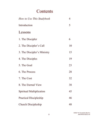Contents
How to Use This Studybook

4

Introduction

5

Lessons
1. The Discipler

6

2. The Discipler’s Call

10

3. The Discipler’s Ministry

15

4. The Disciples

19

5. The Goal

23

6. The Process

28

7. The Cost

32

8. The Eternal View

38

Spiritual Multiplication

45

Practical Discipleship

46

Church Discipleship

48

3

©2006 The Discipleship Ministry
www.BibleStudyCD.com

 