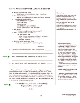 For He Alone is Worthy of Our Love & Devotion
18
19
20

21
22

23

A ruler questioned Him, saying,
"Good Teacher, what shall I do to inherit eternal life?"
And Jesus said to him,
"Why do you call Me good? No one is good except God alone.
"You know the commandments,
'DO NOT COMMIT ADULTERY,
DO NOT MURDER,
DO NOT STEAL,
DO NOT BEAR FALSE WITNESS,
HONOR YOUR FATHER AND MOTHER.'"
And he said,
"All these things I have kept from my youth."
When Jesus heard this, He said to him,
"One thing you still lack;
sell all that you possess and distribute it to the poor,
and you shall have treasure in heaven;
and come, follow Me."
But when he had heard these things,
he became very sad, for he was extremely rich...
Luke 18:18-23

1.

Explain Jesus’ immediate response to the initial question. __________
____________________________________________________

Memorize

2.

Which commandment(s) was Jesus testing the ruler on in v 22? ______
____________________________________________________

3.

Why was this person unable to devote himself fully to Christ? _______
____________________________________________________

This world is littered with the pseudo-precious ~ objects that appear to
possess intrinsic worth. They may be inanimate objects (such as our possessions, our homes, our businesses, etc.) or symbolic objects (such as money, social status, awards, degrees, etc.). But their worth is false for they will eventually all ‘pass away’. Even our family members, our girlfriends, our boyfriends,
and others can take God’s rightful place in our lives. But only the eternal God
is worthy of our full devotion and worship!

Memorize

Observations
Underline what ‘a ruler’ asked Jesus. (v 18)
Underline what Jesus told him. (v 19)
Note each commandment listed in v 20.
Circle from when the ruler had kept those
Commandments. (v 21)
Circle how many things Jesus said he
lacked. (v 22)
Underline what Jesus told him to do.(v 22)
Circle how he became after hearing these
things. (v 23)
Underline why he ‘became very sad.’ (v 23)

Interpreting Scripture
A cardinal rule of Bible Interpretation
is to interpret a passage in light of its
context, both immediate and remote.
Taken at face value, in verse 19 Jesus
seems to be implying that He is not deity.
But numerous other passages clearly
teach the opposite (John 1:1; cf. Isaiah
44:24 w. John 1:3 & Colossians 1:16). So
what is Jesus really implying? He is stating
in a cryptic (some would say sarcastic)
way, that even though the ruler was not
aware of it, he was declaring Jesus to be
truly divine!
This truth is underscored when Jesus
calls on the ruler to obey the first commandment ...
"You shall have no other gods before Me.”
(Exodus 20:3)

... by selling all his possessions and following Him. Only if Jesus was truly God would
His challenge be relevant. As it turned
out, the ruler had missed the most important Commandment of them all.

“He is no fool who gives what he cannot keep
to gain what he cannot lose!”
Jim Elliot

33

©2006 The Discipleship Ministry
www.BibleStudyCD.com

 