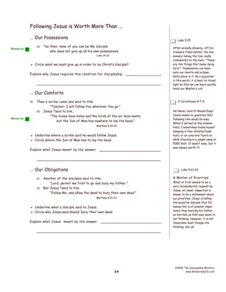Following Jesus is Worth More Than ...
... Our Possessions
33

Memorize

Luke 9:25

"So then, none of you can be My disciple
who does not give up all his own possessions.
Luke 14:33

 Circle what we must give up in order to be Christ’s disciple?
Explain why Jesus requires this condition for discipleship. _________________
________________________________________________________

... Our Comforts
19

Memorize

Then a scribe came and said to Him,
"Teacher, I will follow You wherever You go."
20 Jesus *said to him,
"The foxes have holes and the birds of the air have nests,
but the Son of Man has nowhere to lay His head."
Matthew 8:19-20

 Underline where a scribe said he would follow Jesus.
 Circle where the Son of Man has to lay His head.
Explain what Jesus meant by His answer. _____________________________

After proudly showing off his
treasure filled estate, the missionary taking the tour sadly
commented to the host, “These
are the things that make dying
hard.” Possessions can dominate our hearts and eclipse
God’s place in it. As a sojourner
in this world, it is best to travel
light so that we can more quickly
heed our Master’s call.

2 Corinthians 4:7-9
He Never Said It Would Easy!
Jesus makes no guaratee that
following Him would be easy.
When I served on the mission
field, I sometimes found myself
sleeping in flea infested bush
huts, or on concrete floors or
while freezing in a jungle camp at
5000 feet. It wasn’t easy, but it
was always worth it!

________________________________________________________

... Our Obligations
21
22

Luke 9:61-62

Another of the disciples said to Him,
"Lord, permit me first to go and bury my father."
But Jesus *said to him,
"Follow Me, and allow the dead to bury their own dead."
Matthew 8:21-22

 Underline what a disciple said to Jesus.
 Circle who Jesus said should ‘bury their own dead.
Explain what Jesus meant by His answer. _____________________________
________________________________________________________

34

A Matter of Priorities
What at first seems to be a
very inconsiderate request by
Jesus, on closer inspection is
shown to be a statement about
our priorities. Jesus is telling
His would be disciple that following Him is of greater importance than burying his father,
as horrible as that may seem to
our thinking. However, it is not
Jesus who must change His
thinking, but us!

©2006 The Discipleship Ministry
www.BibleStudyCD.com

 