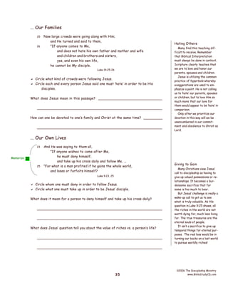 ... Our Families
25
26

Now large crowds were going along with Him;
and He turned and said to them,
"If anyone comes to Me,
and does not hate his own father and mother and wife
and children and brothers and sisters,
yes, and even his own life,
he cannot be My disciple.
Luke 14:25-26

 Circle what kind of crowds were following Jesus.
 Circle each and every person Jesus said one must ‘hate’ in order to be His
disciples.
What does Jesus mean in this passage? ______________________________
________________________________________________________
How can one be devoted to one’s family and Christ at the same time? _________
________________________________________________________

Hating Others
Many find this teaching difficult to receive. Remember
that Biblical Interpretation
must always be done in context.
Scripture clearly teaches that
we are to love and honor our
parents, spouses and children.
Jesus is utilizing the common
practice of hyperbole whereby
exaggerations are used to emphasize a point. He is not calling
us to ‘hate’ our parents, spouses
or children, but to love Him so
much more that our love for
them would appear to be ‘hate’ in
comparison.
Only after we prioritize our
devotion in this way will we be
unencumbered in our commitment and obedience to Christ as
Lord.

... Our Own Lives
23

Memorize
25

And He was saying to them all,
"If anyone wishes to come after Me,
he must deny himself,
and take up his cross daily and follow Me. ...
"For what is a man profited if he gains the whole world,
and loses or forfeits himself?
Luke 9:23, 25

 Circle whom one must deny in order to follow Jesus.
 Circle what one must take up in order to be Jesus’ disciple.
What does it mean for a person to deny himself and take up his cross daily?
________________________________________________________
________________________________________________________
What does Jesus’ question tell you about the value of riches vs. a person’s life?
________________________________________________________

Giving to Gain
Many Christians view Jesus’
call to discipleship as having to
give up valued possessions or relationships. It becomes a burdensome sacrifice that for
some is too much to bear.
But Jesus’ challenge is really a
wake-up call to get us to see
what is truly valuable. As His
question in Luke 9:25 shows, all
the riches in the world are not
worth dying for, much less living
for. The true treasures are the
eternal souls of people.
It isn’t a sacrifice to give-up
temporal things for eternal purposes. The real loss would be in
turning our backs on a lost world
to pursue worldly riches!

________________________________________________________

35

©2006 The Discipleship Ministry
www.BibleStudyCD.com

 