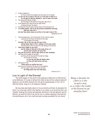 22
23
24
25
26
27

1
2

3

4
5

6

I saw no temple in it,
for the Lord God the Almighty and the Lamb are its temple.
And the city has no need of the sun or of the moon to shine on it,
for the glory of God has illumined it, and its lamp is the Lamb.
The nations will walk by its light,
and the kings of the earth will bring their glory into it.
In the daytime (for there will be no night there)
its gates will never be closed;
and they will bring the glory and the honor of the nations into it;
and nothing unclean, and no one who practices abomination and lying,
shall ever come into it,
but only those whose names are written in the Lamb's book of life.
Revelation 21:1-27
Then he showed me a river of the water of life, clear as crystal,
coming from the throne of God and of the Lamb,
in the middle of its street.
On either side of the river was the tree of life,
bearing twelve kinds of fruit, yielding its fruit every month;
and the leaves of the tree were for the healing of the nations.
There will no longer be any curse;
and the throne of God and of the Lamb will be in it,
and His bond-servants will serve Him;
they will see His face, and His name will be on their foreheads.
And there will no longer be any night;
and they will not have need of the light of a lamp
nor the light of the sun,
because the Lord God will illumine them;
and they will reign forever and ever.
And he said to me,
"These words are faithful and true";
and the Lord, the God of the spirits of the prophets,
sent His angel to show to His bond-servants
the things which must soon take place.
Revelation 21:1-6

Live in Light of the Eternal!

The subtle danger of this world is the seducing of Believers to think and act
as non-Believers. It is easy to believe that what we see with our physical eyes will
always be, but the Bible teaches that this world is passing away. (1 John 2:15-17)
Only the foolish hang on to its temporary illusions.
We have been spiritually reborn to live an eternity with God. As disciplers for
Christ, our lives must reflect that destiny in our values, in our priorities and in our
lifestyle. Knowing the eternal and dissimilar destinies of the non-Believer and the
Believer, we would be fools if we did not live in a manner pleasing to God and not
do everything we can to ‘win, build and send’ as many as possible for our Savior!

43

Being a discipler for
Christ is to live
in such a way
as to reflect the reality
of the Eternal in our
everyday lives!

©2006 The Discipleship Ministry
www.BibleStudyCD.com

 
