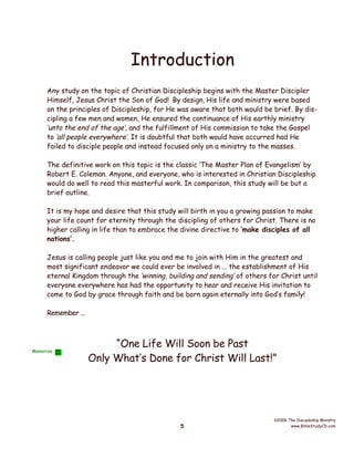 Introduction
Any study on the topic of Christian Discipleship begins with the Master Discipler
Himself, Jesus Christ the Son of God! By design, His life and ministry were based
on the principles of Discipleship, for He was aware that both would be brief. By discipling a few men and women, He ensured the continuance of His earthly ministry
‘unto the end of the age’, and the fulfillment of His commission to take the Gospel
to ‘all people everywhere’. It is doubtful that both would have occurred had He
failed to disciple people and instead focused only on a ministry to the masses.
The definitive work on this topic is the classic ‘The Master Plan of Evangelism’ by
Robert E. Coleman. Anyone, and everyone, who is interested in Christian Discipleship
would do well to read this masterful work. In comparison, this study will be but a
brief outline.
It is my hope and desire that this study will birth in you a growing passion to make
your life count for eternity through the discipling of others for Christ. There is no
higher calling in life than to embrace the divine directive to ‘make disciples of all
nations’.
Jesus is calling people just like you and me to join with Him in the greatest and
most significant endeavor we could ever be involved in ... the establishment of His
eternal Kingdom through the ‘winning, building and sending’ of others for Christ until
everyone everywhere has had the opportunity to hear and receive His invitation to
come to God by grace through faith and be born again eternally into God’s family!
Remember ...

Memorize

“One Life Will Soon be Past
Only What’s Done for Christ Will Last!”

5

©2006 The Discipleship Ministry
www.BibleStudyCD.com

 