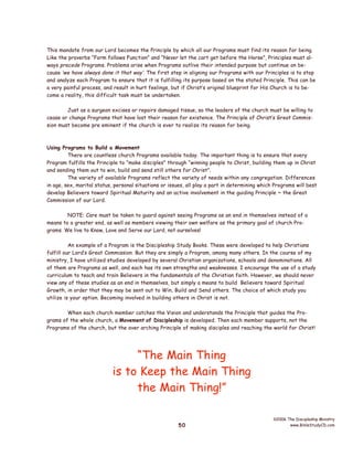This mandate from our Lord becomes the Principle by which all our Programs must find its reason for being.
Like the proverbs “Form follows Function” and “Never let the cart get before the Horse”, Principles must always precede Programs. Problems arise when Programs outlive their intended purpose but continue on because ‘we have always done it that way’. The first step in aligning our Programs with our Principles is to stop
and analyze each Program to ensure that it is fulfilling its purpose based on the stated Principle. This can be
a very painful process, and result in hurt feelings, but if Christ’s original blueprint for His Church is to become a reality, this difficult task must be undertaken.
Just as a surgeon excises or repairs damaged tissue, so the leaders of the church must be willing to
cease or change Programs that have lost their reason for existence. The Principle of Christ’s Great Commission must become pre eminent if the church is ever to realize its reason for being.

Using Programs to Build a Movement
There are countless church Programs available today. The important thing is to ensure that every
Program fulfills the Principle to “make disciples” through “winning people to Christ, building them up in Christ
and sending them out to win, build and send still others for Christ”.
The variety of available Programs reflect the variety of needs within any congregation. Differences
in age, sex, marital status, personal situations or issues, all play a part in determining which Programs will best
develop Believers toward Spiritual Maturity and an active involvement in the guiding Principle ~ the Great
Commission of our Lord.
NOTE: Care must be taken to guard against seeing Programs as an end in themselves instead of a
means to a greater end, as well as members viewing their own welfare as the primary goal of church Programs. We live to Know, Love and Serve our Lord, not ourselves!
An example of a Program is the Discipleship Study Books. These were developed to help Christians
fulfill our Lord’s Great Commission. But they are simply a Program, among many others. In the course of my
ministry, I have utilized studies developed by several Christian organizations, schools and denominations. All
of them are Programs as well, and each has its own strengths and weaknesses. I encourage the use of a study
curriculum to teach and train Believers in the fundamentals of the Christian faith. However, we should never
view any of these studies as an end in themselves, but simply a means to build Believers toward Spiritual
Growth, in order that they may be sent out to Win, Build and Send others. The choice of which study you
utilize is your option. Becoming involved in building others in Christ is not.
When each church member catches the Vision and understands the Principle that guides the Programs of the whole church, a Movement of Discipleship is developed. Then each member supports, not the
Programs of the church, but the over arching Principle of making disciples and reaching the world for Christ!

“The Main Thing
is to Keep the Main Thing
the Main Thing!”
50

©2006 The Discipleship Ministry
www.BibleStudyCD.com

 