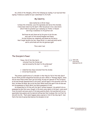 As a Child of the Almighty, affirm the following by reading it out loud and then
signing it below as a symbol of your commitment to its truth.

My Identity
God created me in Christ Jesus
to Know Him intimately, Love Him supremely and Serve Him eternally.
I have been reborn by His Spirit, Who has placed in me a new nature
which finds its greatest joy in pleasing our Father in Heaven
and living in obedience to His perfect will.
God loves me and chose me by His grace to be His own,
and a part of His eternal Kingdom and Family.
He has forgiven me completely and shown me His mercy
that I might declare His Son, Jesus Christ, in a dark and sinful world,
and to call all who will into His glorious Light!
This is who I am!
____________________________________________
Sign

The Discipler’s Power
“Jesus, full of the Holy Spirit,
returned from the Jordan and
was led around by the Spirit in the wilderness”

John 3:34
Acts 10:38
Galatians 5:16-23

Luke 4:1

 Underline how Jesus returned from the Jordan.
 Circle how He was led.
The primary qualification of a discipler is that they be ‘full of the Holy Spirit’.
Do not think yourself disqualified because you lack a Bible or Theology degree. Jesus
did not have those either! Don’t get me wrong. He was not ignorant of the Scripture.
as He had already demonstrated in His youth, and will again in His encounter with the
devil. He knew the Bible. But so did the devil! What stood Him apart from all else was
not His possession of God’s Word, but God’s possession of Him!
He allowed God to fill Him with His Spirit ‘without measure’. He wanted to be so
possessed by God that every thought in His mind, every desire in His heart, every word
from His mouth and every work of His body would be God’s. He loved God with an unquenchable holy passion and He desired nothing less than to please Him in all that He
did with His life. That’s what happens when a person is ‘full of the Holy Spirit’. And
that’s the kind of person God desires His disciplers to be!

7

©2006 The Discipleship Ministry
www.BibleStudyCD.com

 