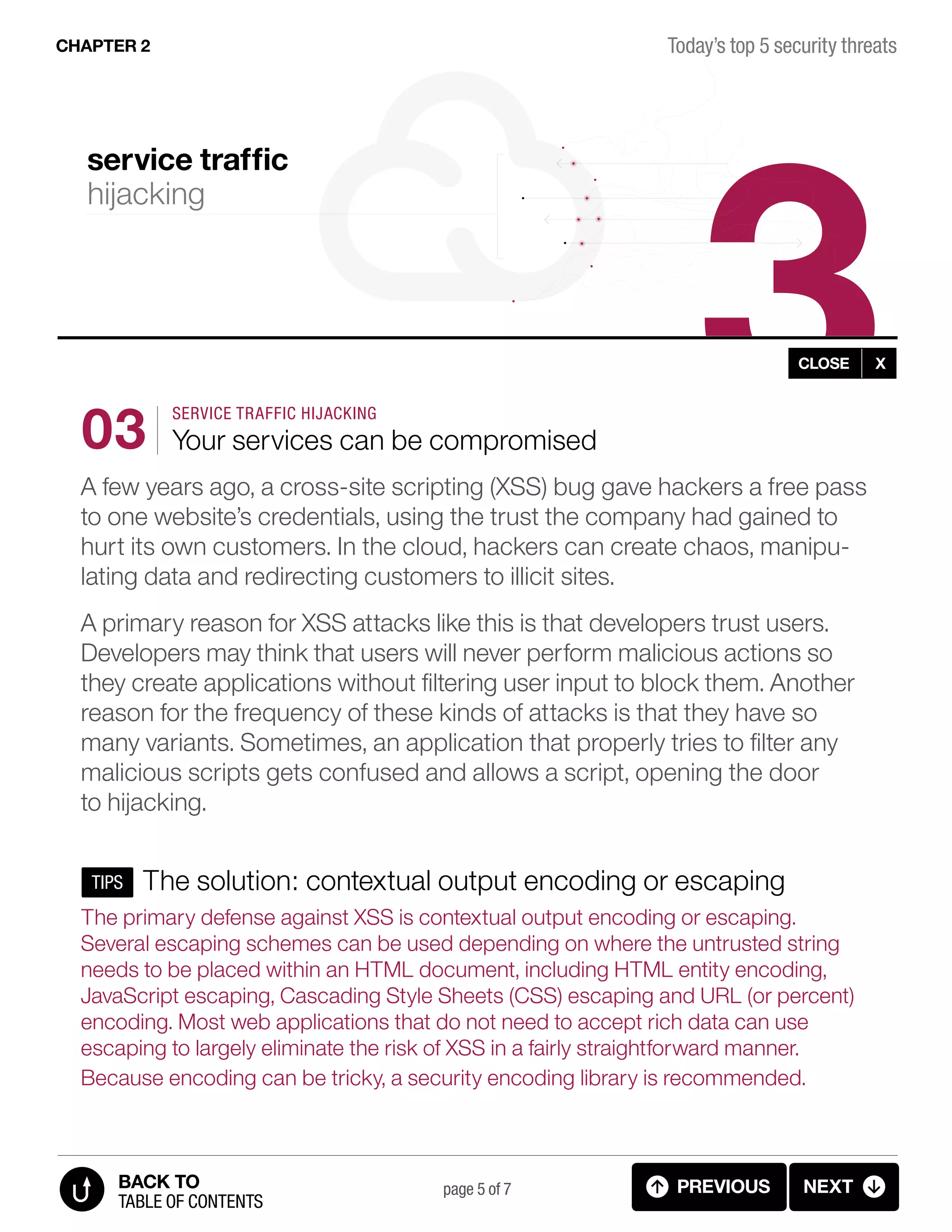 3
page 5 of 7 PREVIOUS NEXT
TABLE OF CONTENTS
BACK TO
Today’s top 5 security threatsCHAPTER 2
CLOSE X
SERVICE TRAFFIC HIJACKING
Your services can be compromised
A few years ago, a cross-site scripting (XSS) bug gave hackers a free pass
to one website’s credentials, using the trust the company had gained to
hurt its own customers. In the cloud, hackers can create chaos, manipu-
lating data and redirecting customers to illicit sites.
A primary reason for XSS attacks like this is that developers trust users.
Developers may think that users will never perform malicious actions so
they create applications without filtering user input to block them. Another
reason for the frequency of these kinds of attacks is that they have so
many variants. Sometimes, an application that properly tries to filter any
malicious scripts gets confused and allows a script, opening the door
to hijacking.
The solution: contextual output encoding or escaping
The primary defense against XSS is contextual output encoding or escaping.
Several escaping schemes can be used depending on where the untrusted string
needs to be placed within an HTML document, including HTML entity encoding,
JavaScript escaping, Cascading Style Sheets (CSS) escaping and URL (or percent)
encoding. Most web applications that do not need to accept rich data can use
escaping to largely eliminate the risk of XSS in a fairly straightforward manner.
Because encoding can be tricky, a security encoding library is recommended.
03
TIPS
service traffic
hijacking
2.2.C CLOUD THREATS (service traffic hijacking)
 